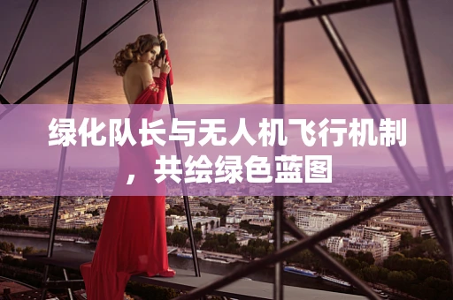 绿化队长与无人机飞行机制，共绘绿色蓝图