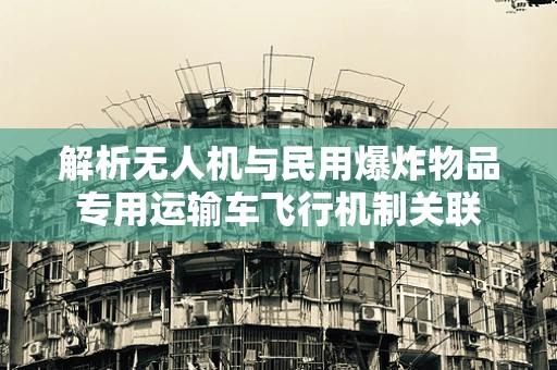 解析无人机与民用爆炸物品专用运输车飞行机制关联