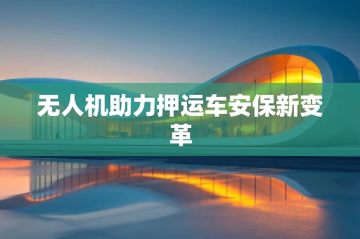无人机助力押运车安保新变革