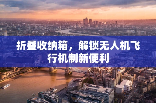 折叠收纳箱，解锁无人机飞行机制新便利