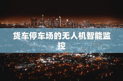 货车停车场的无人机智能监控