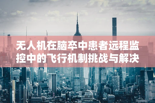 无人机在脑卒中患者远程监控中的飞行机制挑战与解决方案
