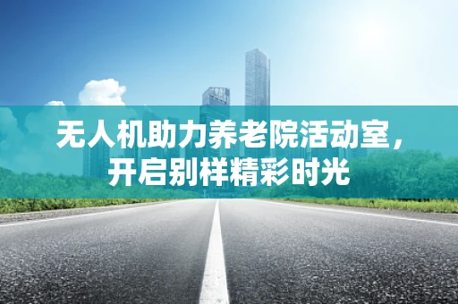 无人机助力养老院活动室，开启别样精彩时光