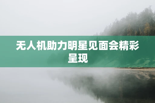 无人机助力明星见面会精彩呈现