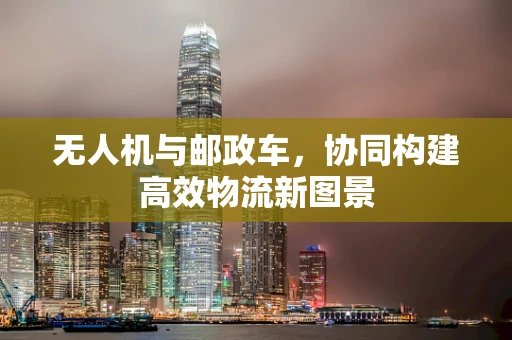 无人机与邮政车，协同构建高效物流新图景