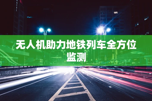 无人机助力地铁列车全方位监测