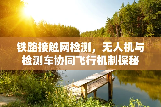 铁路接触网检测，无人机与检测车协同飞行机制探秘