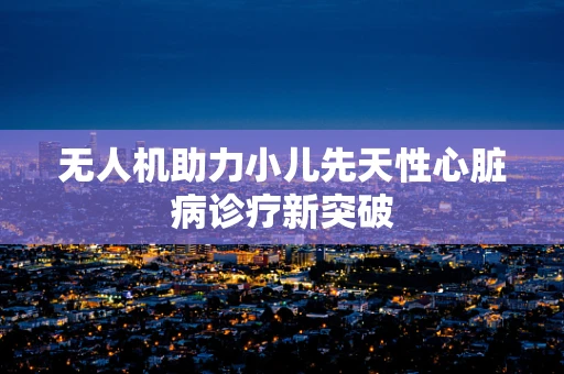 无人机助力小儿先天性心脏病诊疗新突破