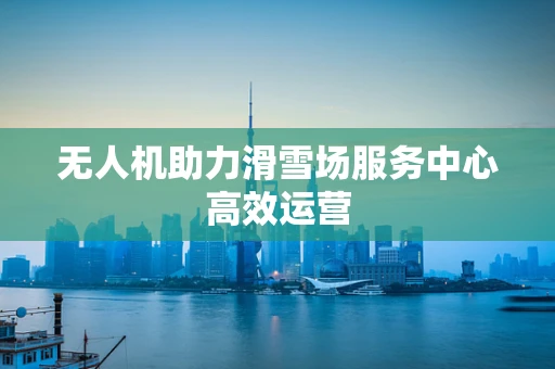 无人机助力滑雪场服务中心高效运营