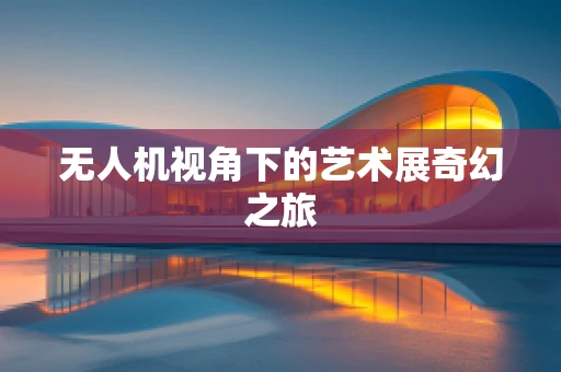 无人机视角下的艺术展奇幻之旅
