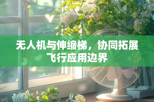 无人机与伸缩梯，协同拓展飞行应用边界