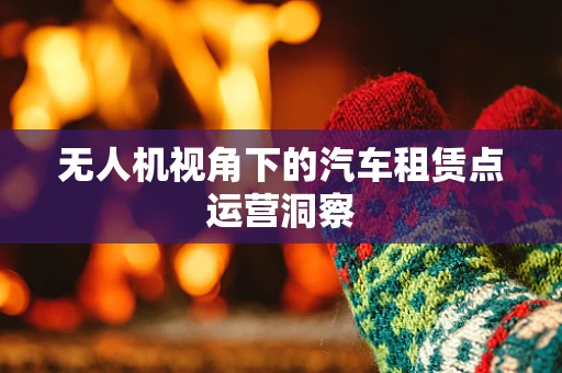 无人机视角下的汽车租赁点运营洞察
