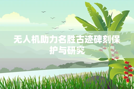 无人机助力名胜古迹碑刻保护与研究