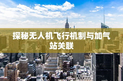 探秘无人机飞行机制与加气站关联