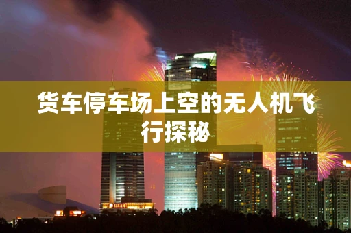 货车停车场上空的无人机飞行探秘