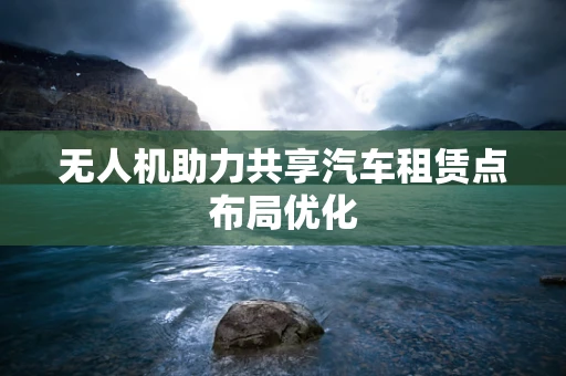 无人机助力共享汽车租赁点布局优化