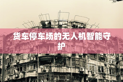 货车停车场的无人机智能守护