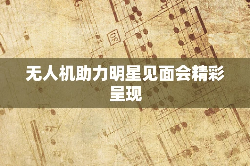无人机助力明星见面会精彩呈现